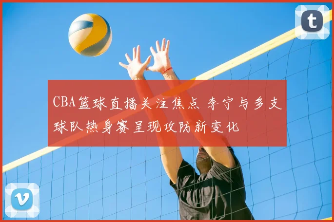 CBA篮球直播关注焦点 李宁与多支球队热身赛呈现攻防新变化