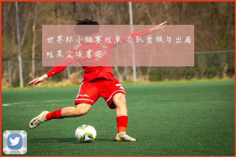 世界杯小组赛结束 各队晋级与出局结果尘埃落定
