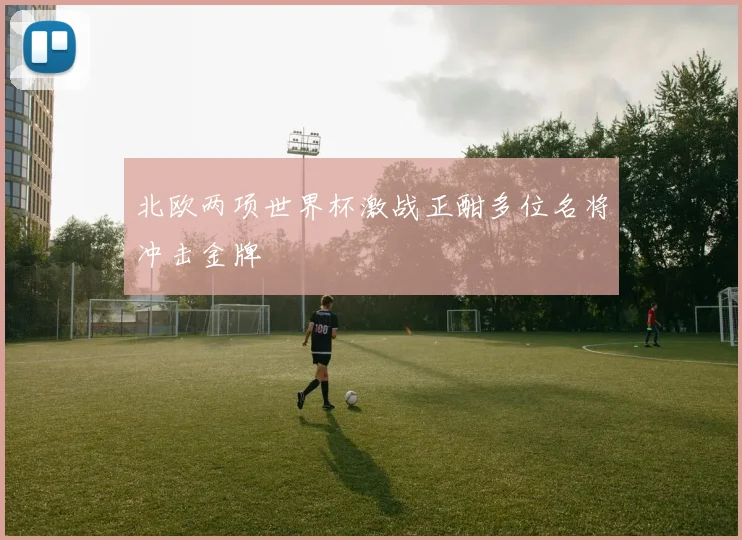 北欧两项世界杯激战正酣多位名将冲击金牌