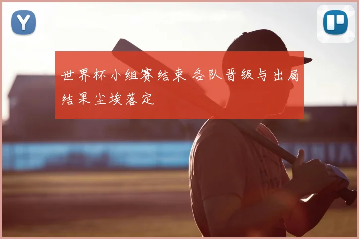 世界杯小组赛结束 各队晋级与出局结果尘埃落定