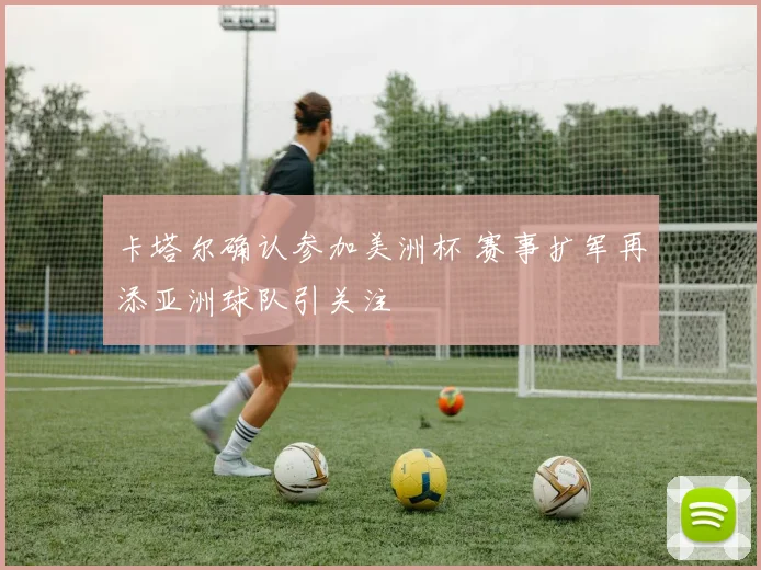 卡塔尔确认参加美洲杯 赛事扩军再添亚洲球队引关注