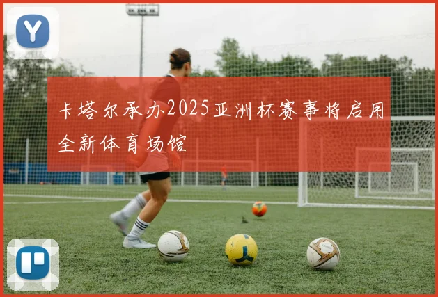 卡塔尔承办2025亚洲杯赛事将启用全新体育场馆