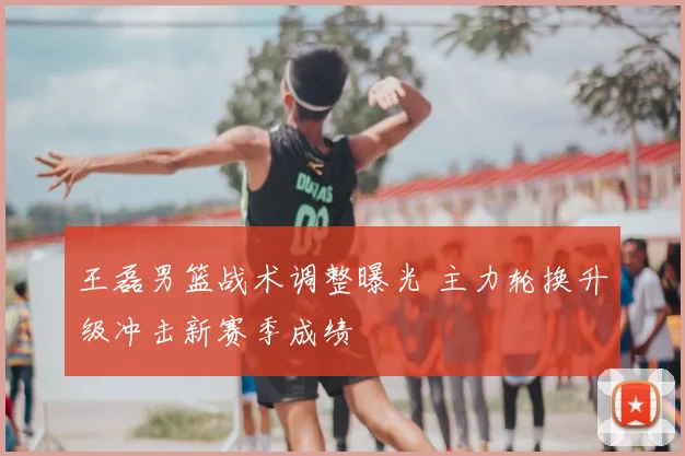 王磊男篮战术调整曝光 主力轮换升级冲击新赛季成绩