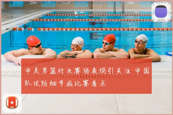 中美男篮对决赛场表现引关注 中国队攻防细节成比赛看点