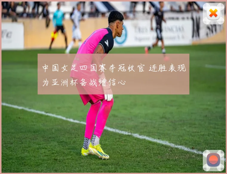 中国女足四国赛夺冠收官 连胜表现为亚洲杯备战增信心