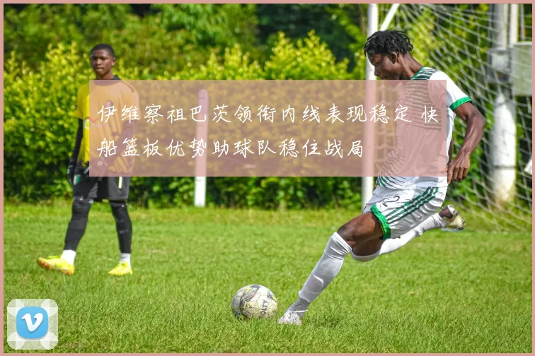 伊维察祖巴茨领衔内线表现稳定 快船篮板优势助球队稳住战局