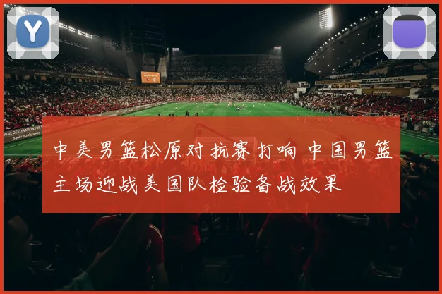 中美男篮松原对抗赛打响 中国男篮主场迎战美国队检验备战效果