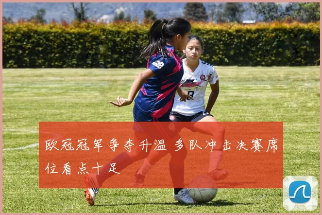 欧冠冠军争夺升温 多队冲击决赛席位看点十足