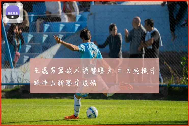 王磊男篮战术调整曝光 主力轮换升级冲击新赛季成绩