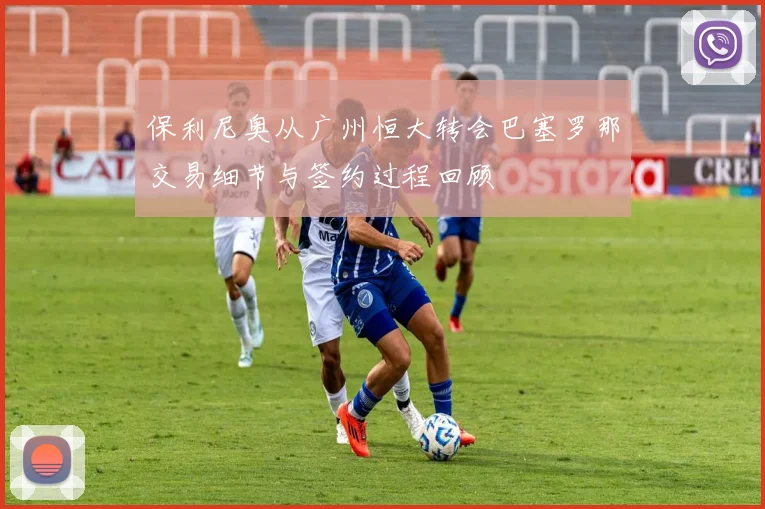 保利尼奥从广州恒大转会巴塞罗那交易细节与签约过程回顾