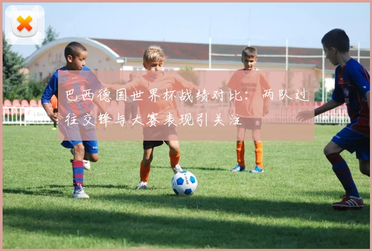 巴西德国世界杯战绩对比：两队过往交锋与大赛表现引关注