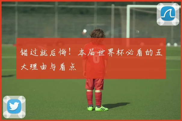 错过就后悔！本届世界杯必看的五大理由与看点